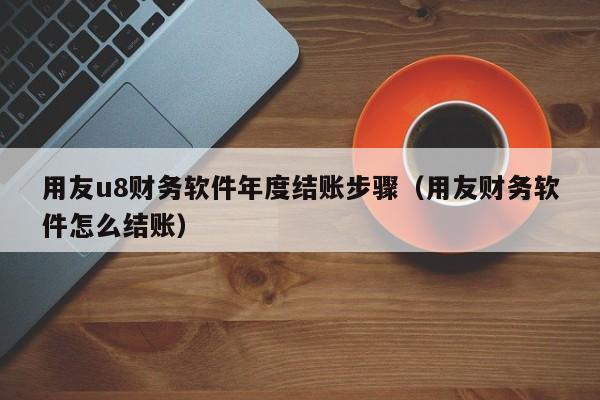 用友u8财务软件年度结账步骤（用友财务软件怎么结账）