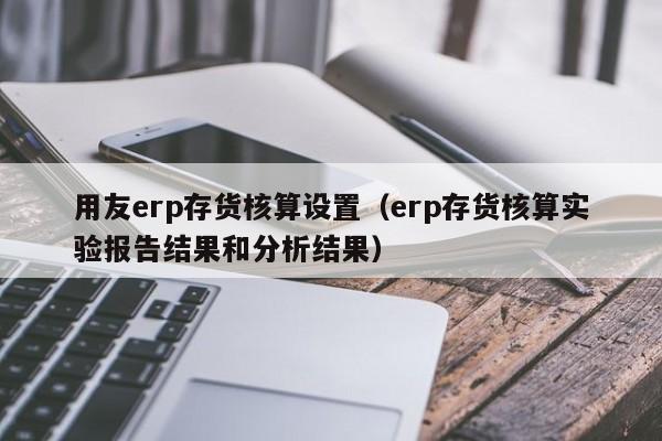 用友erp存货核算设置（erp存货核算实验报告结果和分析结果）