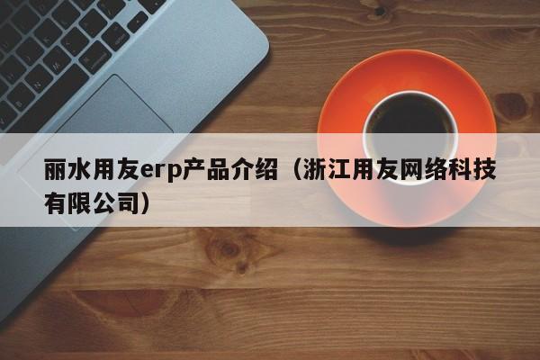 丽水用友erp产品介绍（浙江用友网络科技有限公司）