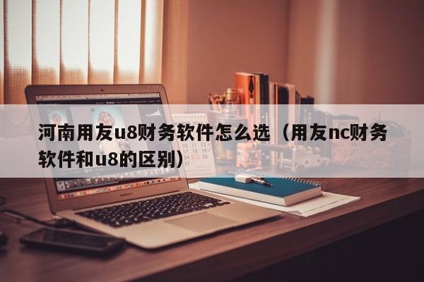 河南用友u8财务软件怎么选（用友nc财务软件和u8的区别）