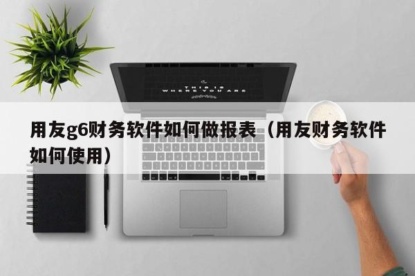 用友g6财务软件如何做报表（用友财务软件如何使用）