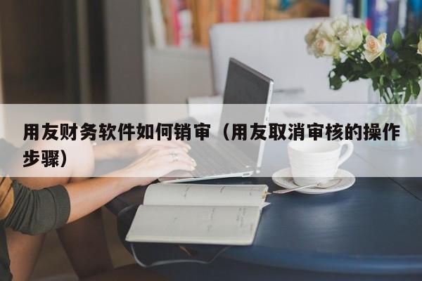 用友财务软件如何销审（用友取消审核的操作步骤）