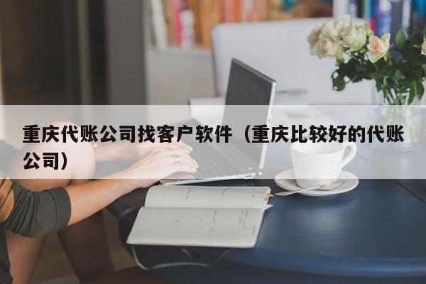 重庆代账公司找客户软件（重庆比较好的代账公司）