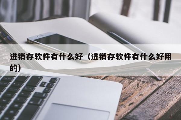 进销存软件有什么好（进销存软件有什么好用的）