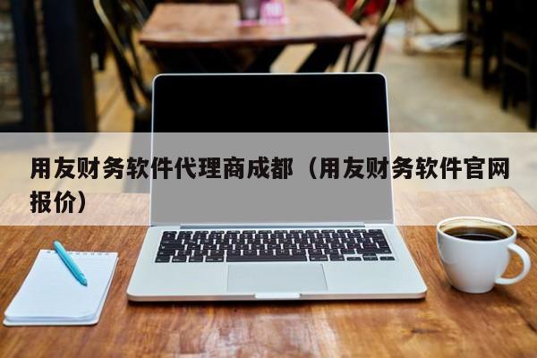 用友财务软件代理商成都（用友财务软件官网报价）