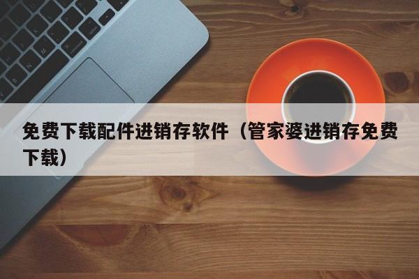 免费下载配件进销存软件（管家婆进销存免费下载）