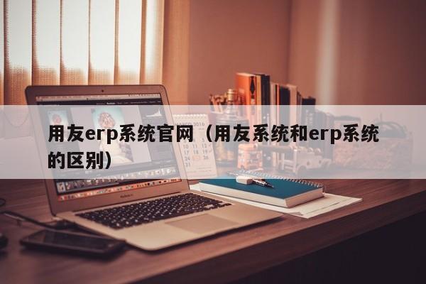 用友erp系统官网（用友系统和erp系统的区别）