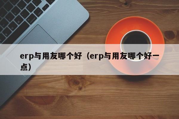 erp与用友哪个好（erp与用友哪个好一点）