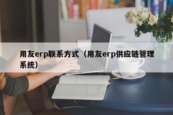 用友erp联系方式（用友erp供应链管理系统）