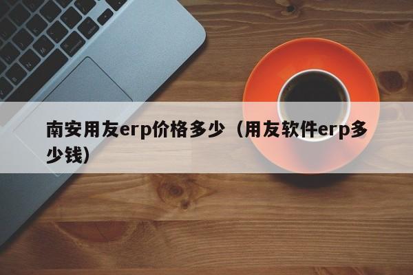 南安用友erp价格多少（用友软件erp多少钱）