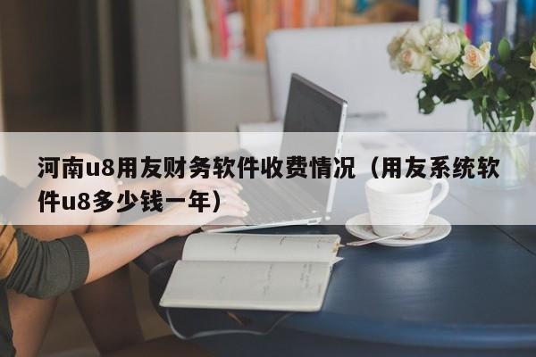 河南u8用友财务软件收费情况（用友系统软件u8多少钱一年）