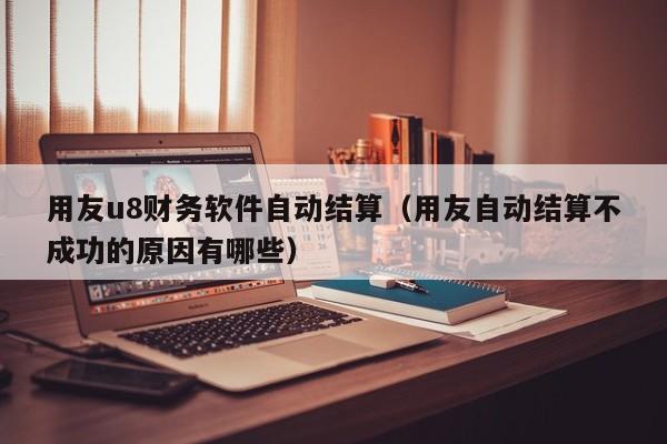 用友u8财务软件自动结算（用友自动结算不成功的原因有哪些）