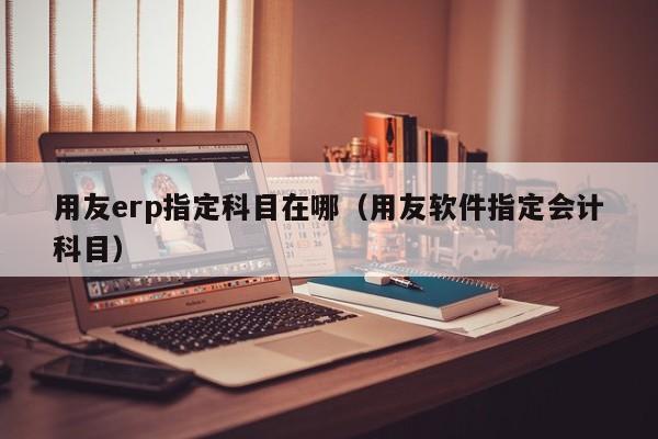 用友erp指定科目在哪（用友软件指定会计科目）