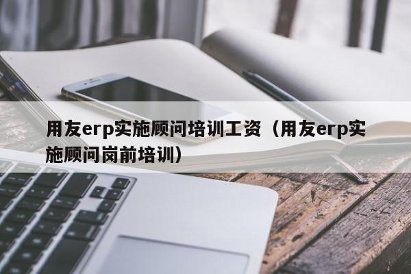 用友erp实施顾问培训工资（用友erp实施顾问岗前培训）