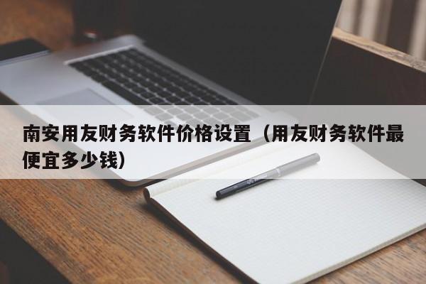 南安用友财务软件价格设置（用友财务软件最便宜多少钱）