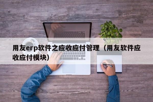 用友erp软件之应收应付管理（用友软件应收应付模块）