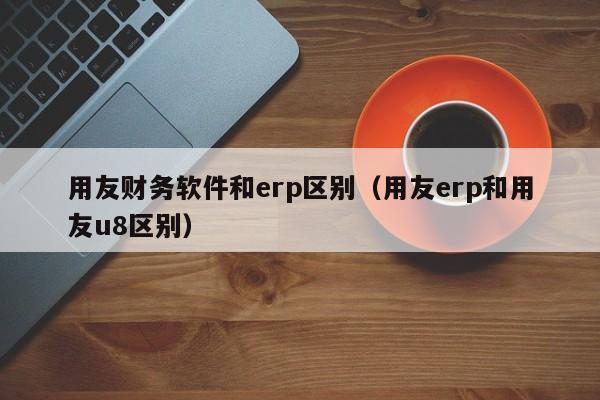 用友财务软件和erp区别（用友erp和用友u8区别）