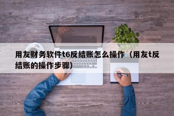 用友财务软件t6反结账怎么操作（用友t反结账的操作步骤）