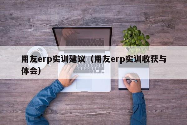 用友erp实训建议（用友erp实训收获与体会）