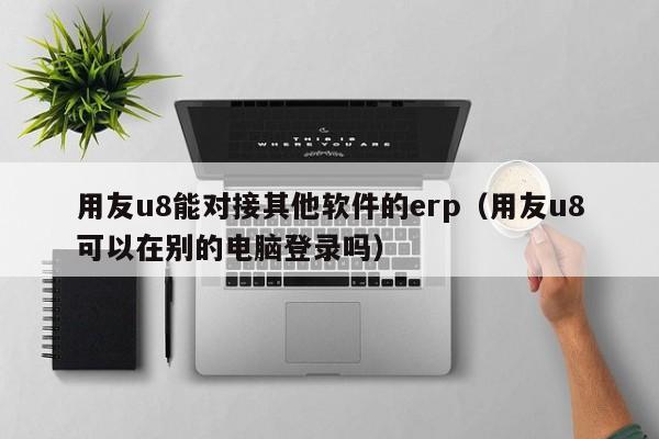 用友u8能对接其他软件的erp（用友u8可以在别的电脑登录吗）