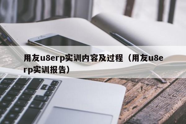 用友u8erp实训内容及过程（用友u8erp实训报告）