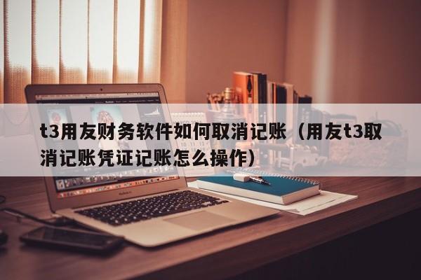 t3用友财务软件如何取消记账（用友t3取消记账凭证记账怎么操作）