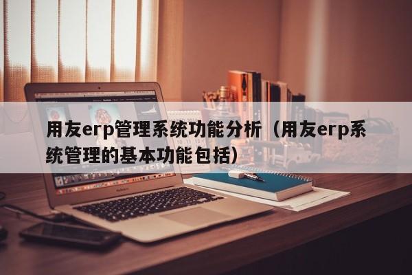 用友erp管理系统功能分析（用友erp系统管理的基本功能包括）