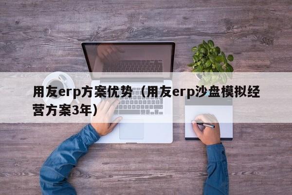 用友erp方案优势（用友erp沙盘模拟经营方案3年）