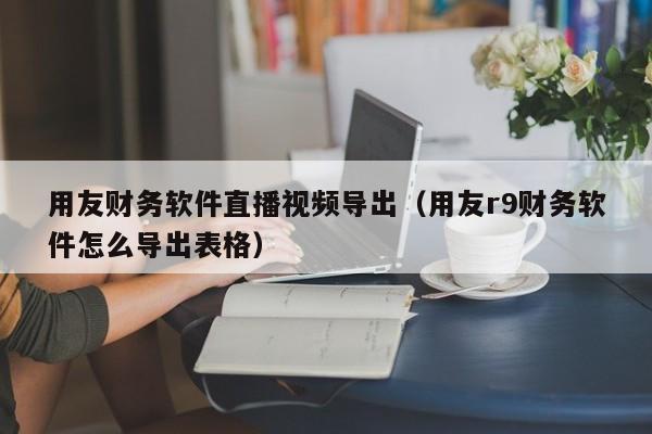 用友财务软件直播视频导出（用友r9财务软件怎么导出表格）