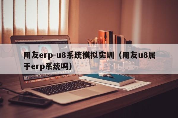 用友erp-u8系统模拟实训（用友u8属于erp系统吗）