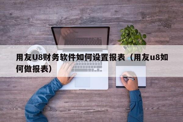 用友U8财务软件如何设置报表（用友u8如何做报表）