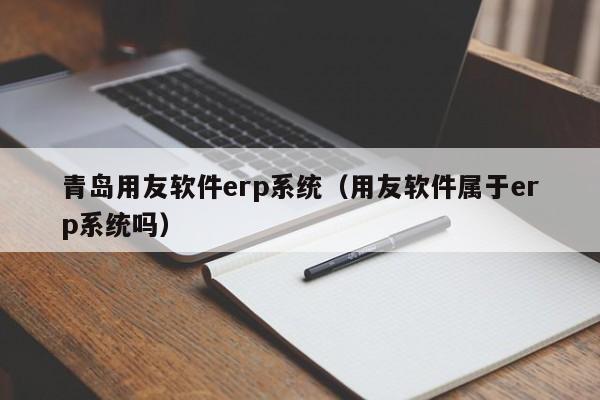 青岛用友软件erp系统（用友软件属于erp系统吗）