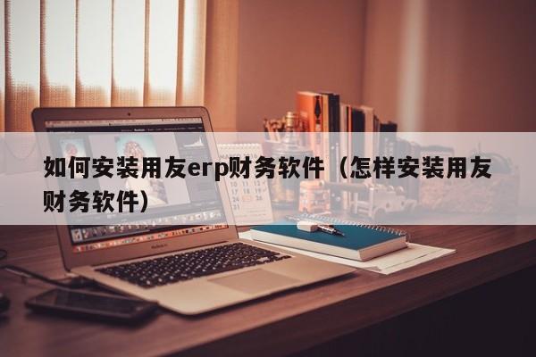 如何安装用友erp财务软件（怎样安装用友财务软件）