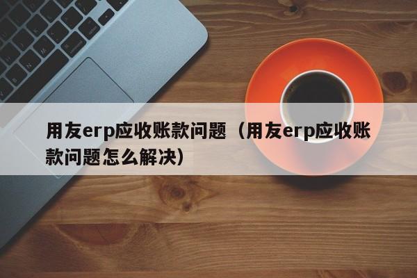 用友erp应收账款问题（用友erp应收账款问题怎么解决）