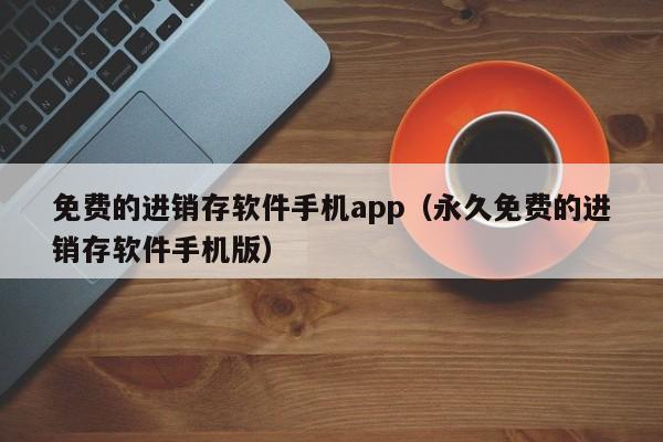 免费的进销存软件手机app（永久免费的进销存软件手机版）