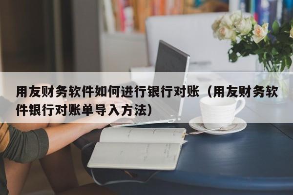 用友财务软件如何进行银行对账（用友财务软件银行对账单导入方法）