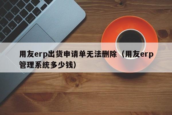 用友erp出货申请单无法删除（用友erp管理系统多少钱）