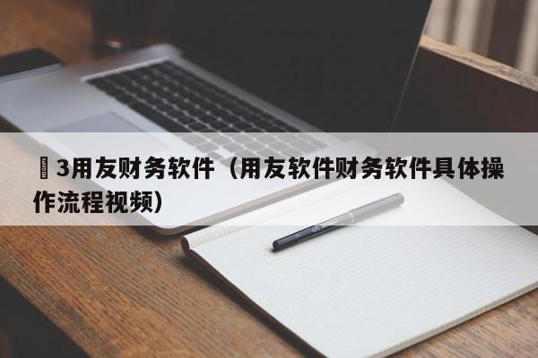 丅3用友财务软件（用友软件财务软件具体操作流程视频）