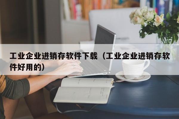 工业企业进销存软件下载（工业企业进销存软件好用的）