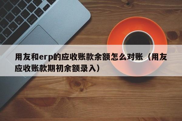 用友和erp的应收账款余额怎么对账（用友应收账款期初余额录入）