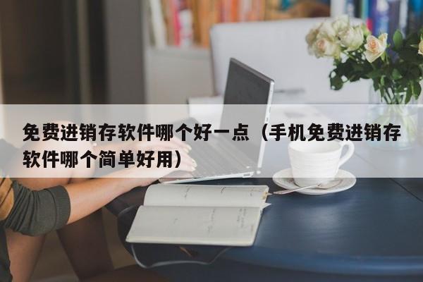 免费进销存软件哪个好一点（手机免费进销存软件哪个简单好用）