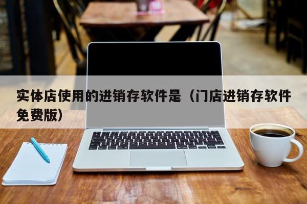 实体店使用的进销存软件是（门店进销存软件免费版）