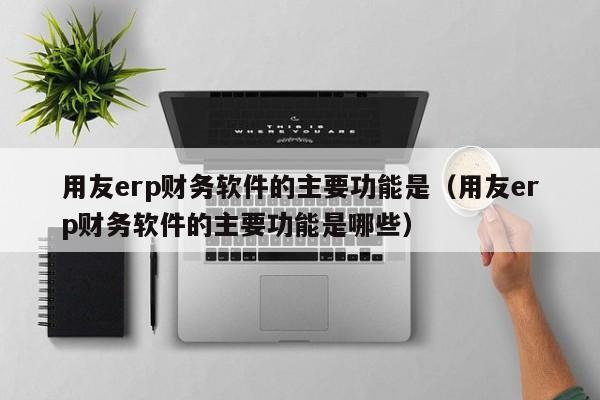 用友erp财务软件的主要功能是（用友erp财务软件的主要功能是哪些）