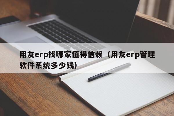 用友erp找哪家值得信赖（用友erp管理软件系统多少钱）