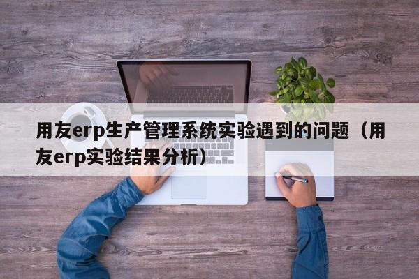 用友erp生产管理系统实验遇到的问题（用友erp实验结果分析）