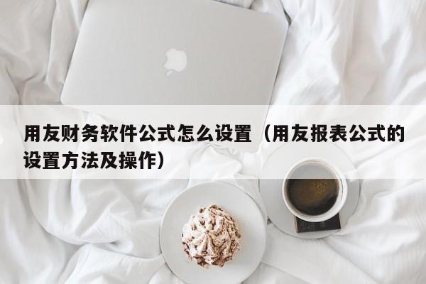 用友财务软件公式怎么设置（用友报表公式的设置方法及操作）