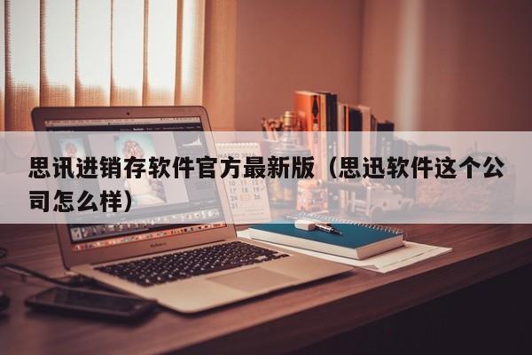 思讯进销存软件官方最新版（思迅软件这个公司怎么样）