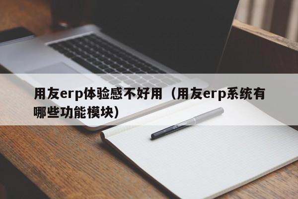 用友erp体验感不好用（用友erp系统有哪些功能模块）