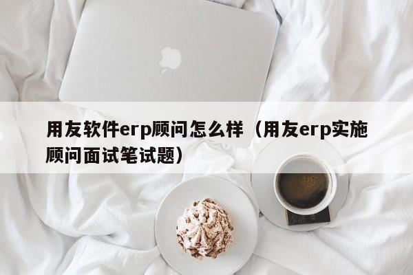 用友软件erp顾问怎么样（用友erp实施顾问面试笔试题）