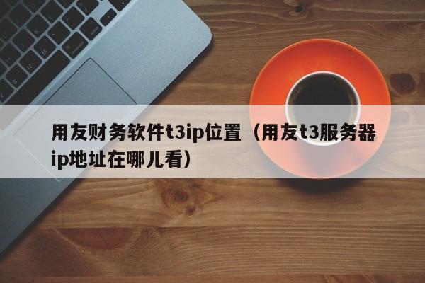 用友财务软件t3ip位置（用友t3服务器ip地址在哪儿看）